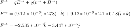F^{\to}= qE^{\to} +q (v^{\to} + B^{\to}) \\ \\  F^{\to} = (9.12 \times 10^{-6}) *278 (-\hat k) +9.12 *10^{-6} *2.1 *0.18 (\hat i * \hat k) \\ \\  F^{\to} = -2.535 *10^{-3} \hat k -3.447*10^{-6} \hat j