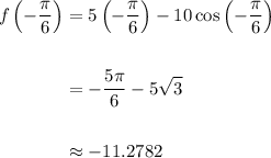 \displaystyle\begin{aligned}  f\left(-\frac{\pi}{6}\right) &= 5\left(-\frac{\pi}{6}\right) - 10\cos \left(-\frac{\pi}{6}\right) \\ \\ &=-\frac{5\pi}{6} - 5\sqrt{3}\\ \\ &\approx -11.2782 \end{aligned}