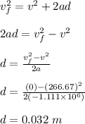 v_f^2 = v^2 + 2ad\\\\2ad = v_f^2 - v^2\\\\d = \frac{v_f^2 - v^2}{2a} \\\\d = \frac{(0) - (266.67)^2}{2(-1.111\times 10^6)} \\\\d = 0.032 \ m