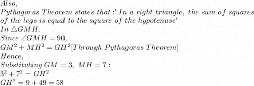 Also,\\Pythagoras\ Theorem\ states\ that: 'In\ a\ right\ triangle,\ the\ sum\ of\ squares\\ \ of\ the\ legs\ is\ equal\ to\ the\ square\ of\ the\ hypotenuse'\\In\ \triangle GMH,\\Since\ \angle GMH=90,\\GM^2+MH^2=GH^2[Through\ Pythagoras\ Theorem]\\Hence,\\Substituting\ GM=3,\ MH=7:\\3^2+7^2=GH^2\\GH^2=9+49=58