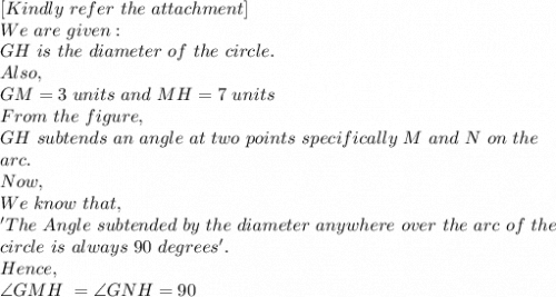 [Kindly\ refer\ the\ attachment]\\We\ are\ given:\\GH\ is\ the\ diameter\ of\ the\ circle.\\ Also,\\ GM=3\ units\ and\ MH=7\ units\\From\ the\ figure,\\GH\ subtends\ an\ angle\ at\ two\ points\ specifically\ M\ and\ N\ on\ the\\ arc.\\Now,\\We\ know\ that,\\'The\ Angle\ subtended\ by\ the\ diameter\ anywhere\ over\ the\ arc\ of\ the\\ circle\ is\ always\ 90\ degrees'.\\Hence,\\\angle GMH\ = \angle GNH=90\\
