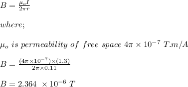 B = \frac{\mu_o I}{2\pi r} \\\\where;\\\\\mu_o \ is \ permeability \ of \ free \ space \ 4\pi \times 10^{-7} \ T.m/A\\\\B = \frac{(4\pi \times 10^{-7} ) \times (1.3)}{2\pi \times 0.11} \\\\B = 2.364 \ \times 10^{-6} \ T