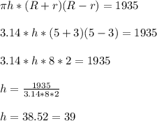 \pi h*(R +r)(R - r) = 1935\\\\3.14 * h *( 5 + 3)(5 - 3) = 1935 \\\\3.14 * h * 8 *2=1935\\\\h = \frac{1935}{3.14*8*2}\\\\h = 38.52 = 39