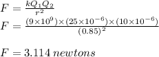 F =  \frac{kQ_{1} Q_{2} }{ {r}^{2} }  \\ F =  \frac{(9 \times  {10}^{9}) \times (25 \times  {10}^{ - 6}) \times (10 \times  {10}^{ - 6}  ) }{ {(0.85)}^{2} }  \\  \\ F =  3.114 \: newtons