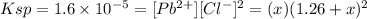 Ksp = 1.6 \times 10^{-5} = [Pb^{2+} ][Cl^{-} ]^{2} = (x) (1.26+x)^{2}