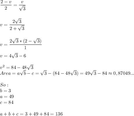 \dfrac{2-v}{2}=\dfrac{v}{\sqrt{3} }  \\\\\\v=\dfrac{2\sqrt{3} }{2+\sqrt{3} } \\\\\\v=\dfrac{2\sqrt{3}*(2-\sqrt{3}) }{1} } \\\\v=4\sqrt{3}-6\\\\v^2=84-48\sqrt{3} \\Area =a\sqrt{b}-c= \sqrt{3}  -(84-48\sqrt{3} )=49\sqrt{3} -84\approx{0,87049...}\\\\So:\\b=3\\a=49\\c=84\\\\a+b+c=3+49+84=136\\