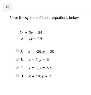 Solve the system of linear equations below. 2x + 5y = 34 x + 2y = 14 A. x = -26, y = 20 B. x = 2, y