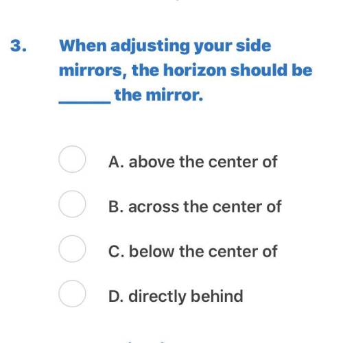 When adjusting your side mirrors, the horizon should be _______ the mirror. A. above the center of B
