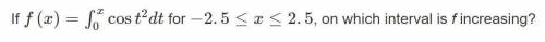 If f(x)=  cos(t^2)dt for -2.5≤x≤2.5, on which interval is f increasing?