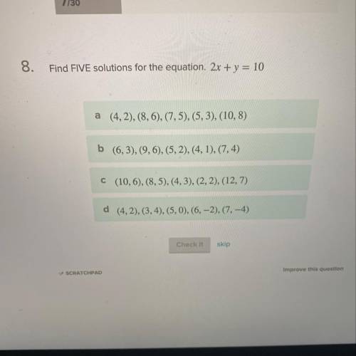 Find FIVE solutions for the equation. 2x + y = 10 a (4,2), (8,6), (7,5), (5,3), (10,8) b (6,3), (9,6