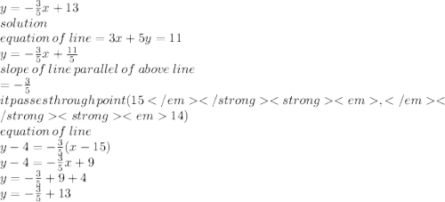 y =  -  \frac{3}{5} x + 13 \\ solution \\ equation \: of \: line = 3x + 5y = 11 \\ y =  -  \frac{3}{5} x +  \frac{11}{5}  \\ slope \: of \: line \: parallel \: of \: above \: line \\  =  -  \frac{3}{5}  \\ it \: passes \: through \: point(15 </em</strong<strong<em,</em</strong<strong<em 14) \\ equation \: of \: line \\ y - 4 =  -  \frac{3}{5} (x - 15) \\ y - 4 =  -  \frac{3}{5} x + 9 \\  y =  -  \frac{3}{5}  + 9 + 4 \\ y =   - \frac{3}{5}  + 13