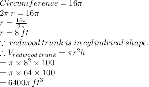 Circumference = 16\pi \\ 2\pi \: r = 16\pi \\ r =  \frac{16\pi}{2\pi}  \\ r = 8 \: ft \\ \because \: redwood \: trunk \: is \: in \: cylindrical \: shape.  \\ \therefore  V_{redwood \:trunk}  = \pi {r}^{2} h \\  = \pi \times  {8}^{2}  \times 100 \\  = \pi \times 64 \times 100  \\  = 6400\pi \:  {ft}^{3}
