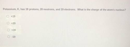 Potassium, K, had 19 protons, 20 protons, 19 electrons. What is the charge of the atom’s nucleus.