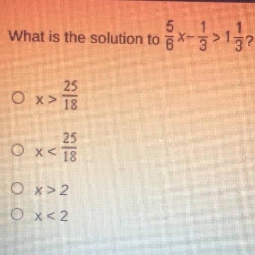 PLS HELP

What is the solution to 5/4*-1/3> 1 1/3?
OX> 25/18
O x< 25/18
O x > 2
O x &l
