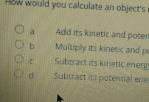 How would you calculate an object's mechanical energy?

a. Add its kinetic and potential energies.