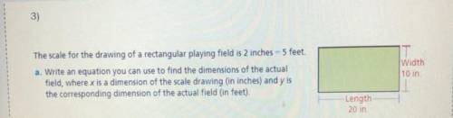 The scale for the drawing of a rectangular playing field is 2 inches= 5 feet. Write an equation you