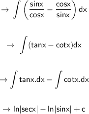 \begin{gathered}\displaystyle \to \sf \int \left( \dfrac{sinx}{cosx} -\dfrac{cosx}{sinx} \right)dx\\\\\to\ \sf \int (tanx-cotx)dx\\\\\to \sf \int tanx.dx-\int cotx.dx\\\\\to \sf ln|secx|-ln|sinx|+c\end{gathered}