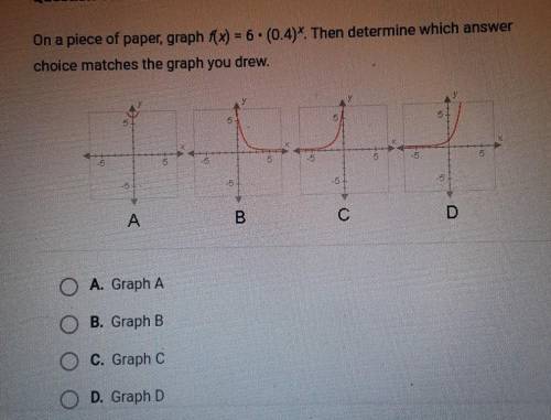 On a piece of paper, graph f(x) = 6× (0.4)^x Then determine which answer choice matches the graph y