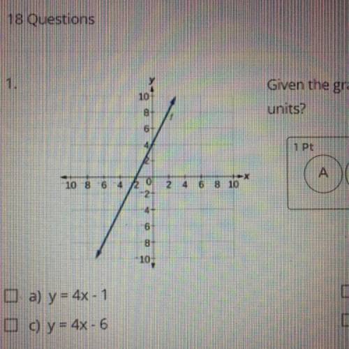 SHOW WORK PLEASE

Given the graph above, which equation shifts line down 5 units?
A) y=4x-1 
B) y=