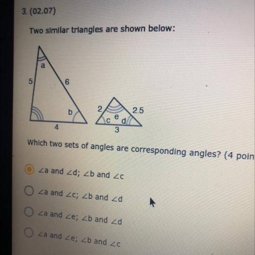 3.(02.07)

Two similar triangles are shown below:
a
5
6
2.5
3
Which two sets of angles are corresp