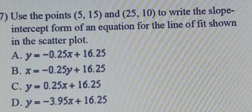 HELP MEEE PLISS

7) Use the points (5, 15) and (25, 10) to write the slope- intercept form of an e