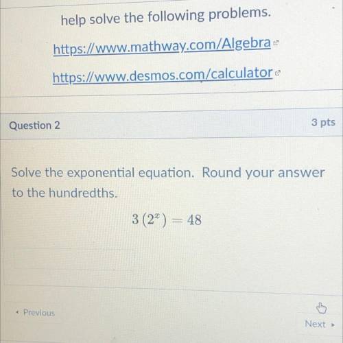 3 pts

Solve the exponential equation. Round your answer
to the hundredths.
3 (2) = 48
Help plz