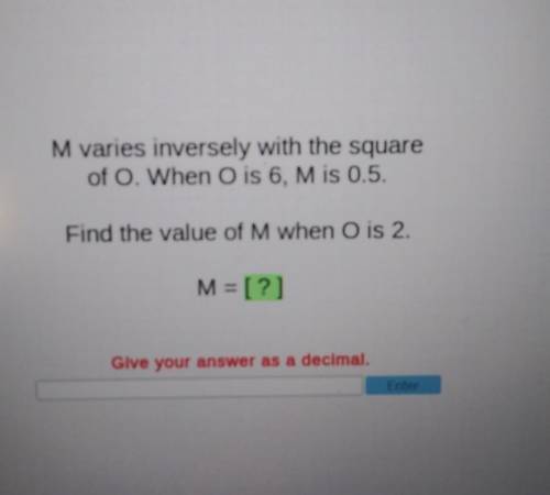 M varies inversely with the square of O. When O is 6, M is 0.5. Find the value of M when О is 2. M=