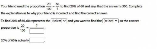 HELP

Your friend used the proportion 20/100 = 60/? to find 20% of 60 and says that the answer is