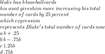 blake \: has \: b \: baseball cards \\  \: his \: aunt \: gives him \: more \: increasing \: his \: total \\  \: number \: of \: cards \: by \: 25 \: percent \\  \: which \: expression \\  \: represents \: Blake's \: total \: number \: of \: cards \: now \\ a \: b + .25 \\ b \: b - .75b \\ c \: 1.25b \\ d \: .75 b