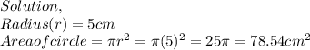 Solution,\\Radius(r) = 5cm\\Area of circle = \pi r^2 = \pi (5)^2 = 25\pi =78.54cm^2