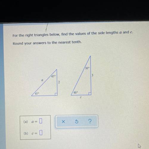 For the right triangles below, find the values of the side lengths a and c.

Round your answers to
