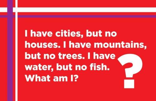 This Is A Hardest Riddle Ever In This World :-

I HAVE CITIES ,BUT NO HOUSES 
I HAVE WATER ,BUT NO