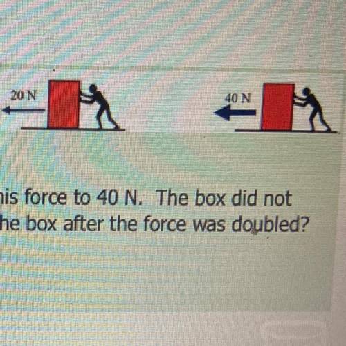 A man pushed the box with a force of 20 N. He doubled his force to 40 N. The box did not

change.
