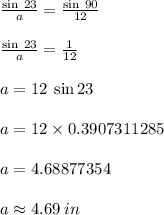 \frac{ \sin \: 23 \degree}{a}  =  \frac{ \sin \: 90 \degree}{12}  \\  \\  \frac{ \sin \: 23 \degree}{a}  =  \frac{1}{12}  \\  \\ a = 12 \: \sin 23 \degree \\  \\ a = 12 \times 0.3907311285 \\  \\ a = 4.68877354 \\  \\ a \approx 4.69\: in