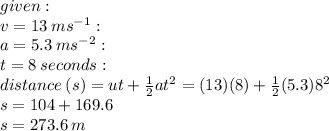 given :  \: \\  v = 13  \: {ms}^{ - 1}  :  \\ a = 5.3 \: {ms}^{ - 2}  : \\  t = 8 \: seconds  : \\ distance \: (s) =  {ut}  +  \frac{1}{2} a {t}^{2}  = (13)(8 ) +  \frac{1}{2} (5.3) {8}^{2}  \\ s = 104 + 169.6 \\ s = 273.6 \: m