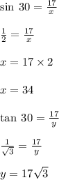 \sin \: 30 \degree =  \frac{17}{x}  \\  \\  \frac{1}{2}  =  \frac{17}{x}  \\  \\ x = 17 \times 2 \\  \\ x = 34 \\  \\  \tan \: 30 \degree =  \frac{17}{y}  \\  \\  \frac{1}{ \sqrt{3} }  =   \frac{17}{y} \\  \\ y = 17 \sqrt{3}