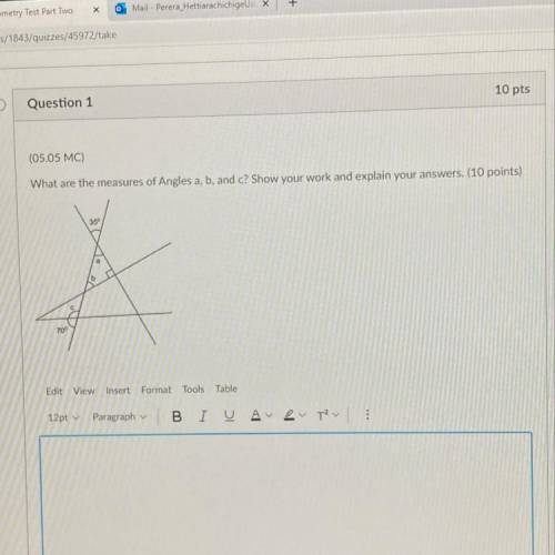 Question 1

10 pts
(05.05 MC)
What are the measures of Angles a, b, and c? Show your work and expl