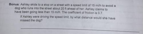 Ashley skids to a stop on a street with a speed limit of 15 mi/h to avoid a dog who runs into the s