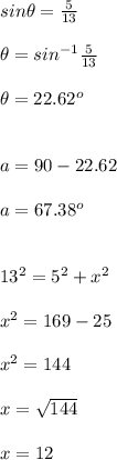sin\theta =\frac{5}{13}\\ \\ \theta =sin^{-1}\frac{5}{13}\\ \\ \theta =22.62^o\\ \\ \\ a=90-22.62\\ \\ a=67.38^o\\ \\ \\ 13^2=5^2+x^2\\ \\ x^2=169-25\\ \\ x^2=144\\ \\ x=\sqrt{144}\\ \\ x=12