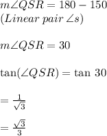 m\angle QSR = 180\degree - 150\degree  \\  (Linear \: pair\: \angle s) \\ \\m\angle QSR = 30\degree \\  \\  \tan( \angle QSR) =  \tan \: 30 \degree \\  \\  =  \frac{1}{ \sqrt{3} }  \\  \\  =  \frac{ \sqrt{3} }{3}