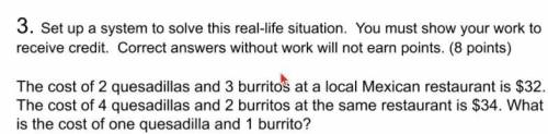 the cost of 2 quesadillas and 3 burritos at a local mexican restaurant is $32. The cost of 4 quesad