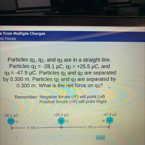 Particles q1, 92, and q3 are in a straight line.

Particles q1 = -28.1 uc, q2 = +25.5 uc, and
q3 =