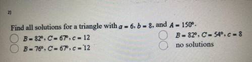 Find all solutions for a triangle with a = 6,5 = 8, and A =150°.

B = 82°, C= 67°, C = 12
B = 82°,