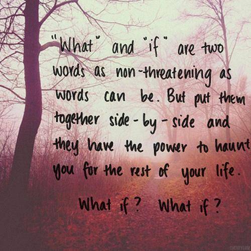 Ok, so I have realized that ALOT of people have been living in a what if world. I have too. Its