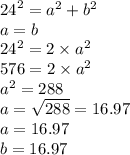 {24}^{2}  =  {a}^{2}  +  {b}^{2}  \\ a = b \\  {24}^{2}  = 2 \times  {a}^{2}  \\  576 = 2 \times  {a}^{2}  \\  {a}^{2}  = 288 \\ a =  \sqrt{288}  = 16.97 \\ a = 16.97  \\ b = 16.97