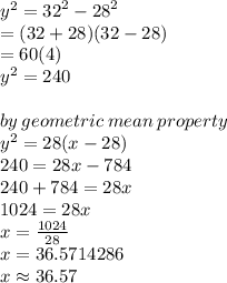 {y}^{2}  =  {32}^{2}  -  {28}^{2}  \\    = (32 + 28)(32 - 28) \\  = 60(4) \\   {y}^{2} = 240 \\  \\ by \: geometric \: mean \: property \\  {y}^{2}  = 28(x - 28) \\  240 = 28x - 784 \\ 240 + 784 = 28x \\  1024 = 28x \\  x =  \frac{1024}{28}  \\  x = 36.5714286 \\ x \approx 36.57
