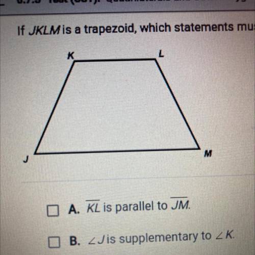 If JKLM is a trapezoid, which statements must be true? Check all that apply.

A. KL is parallel to