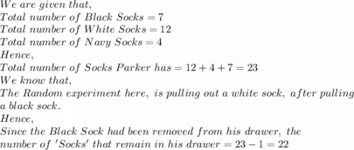 We\ are\ given\ that,\\Total\ number\ of\ Black\ Socks=7\\Total\ number\ of\ White\ Socks=12\\Total\ number\ of\ Navy\ Socks=4\\Hence,\\Total\ number\ of\ Socks\ Parker\ has=12+4+7=23\\We\ know\ that,\\The\ Random\ experiment\ here,\ is\ pulling\ out\ a\ white\ sock,\ after\ pulling\\ a\ black\ sock.\\Hence,\\Since\ the\ Black\ Sock\ had\ been\ removed\ from\ his\ drawer,\ the\\ number\ of\ 'Socks'\ that\ remain\ in\ his\ drawer=23-1=22\\