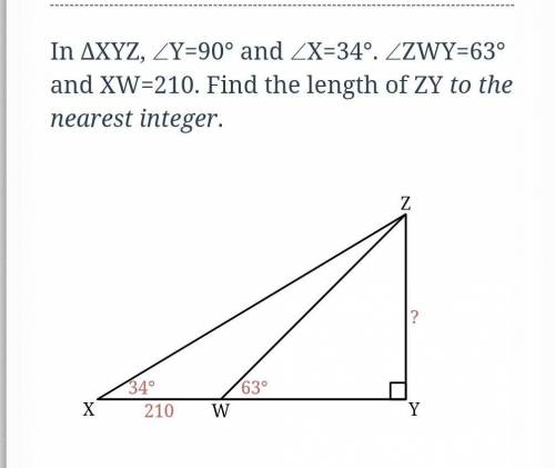 In ΔXYZ, ∠ZY=90° and ∠X=34º. ∠ZWY=63° and XW=210. Find the length of ZY to the nearest integer.​