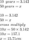 10 \:  \: years = 3.142 \\ 50 \: years = x \\  \\ 10 = 3.142 \\ 50 = x \\ cross \:  \: multiply \\ 10x = 50 \times 3.142 \\ 10x = 157.1 \\ x = 15.71cm
